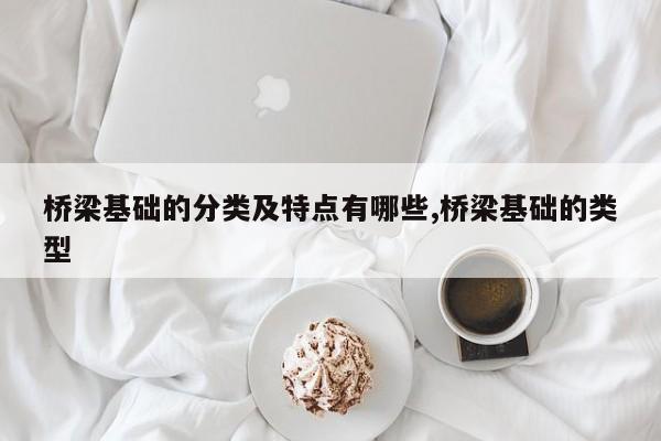 桥梁基础的分类及特点有哪些,桥梁基础的类型