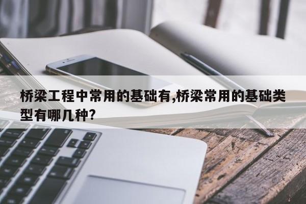 桥梁工程中常用的基础有,桥梁常用的基础类型有哪几种?