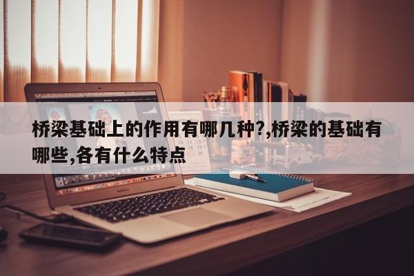 桥梁基础上的作用有哪几种?,桥梁的基础有哪些,各有什么特点