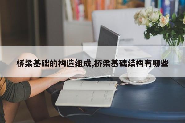 桥梁基础的构造组成,桥梁基础结构有哪些